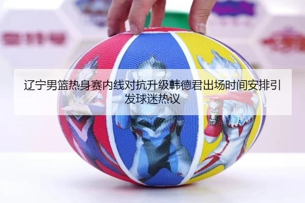 辽宁男篮热身赛内线对抗升级韩德君出场时间安排引发球迷热议 | kaiyun